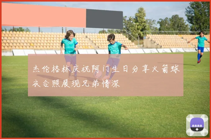 杰伦格林庆祝阿门生日分享火箭球衣合照展现兄弟情深