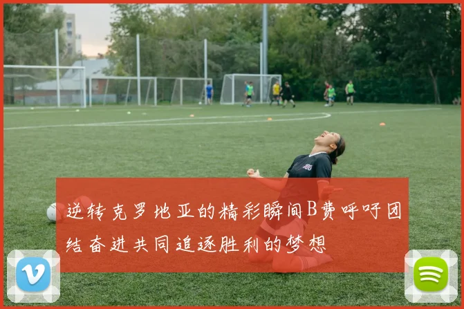 逆转克罗地亚的精彩瞬间B费呼吁团结奋进共同追逐胜利的梦想