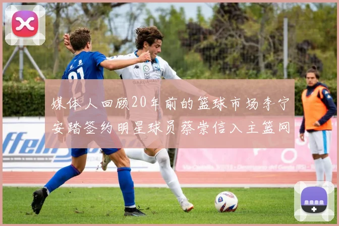 媒体人回顾20年前的篮球市场李宁安踏签约明星球员蔡崇信入主篮网的时代变迁