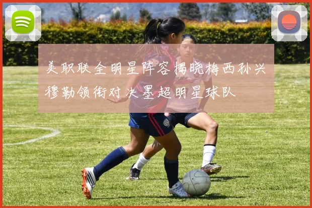 美职联全明星阵容揭晓梅西孙兴慜穆勒领衔对决墨超明星球队