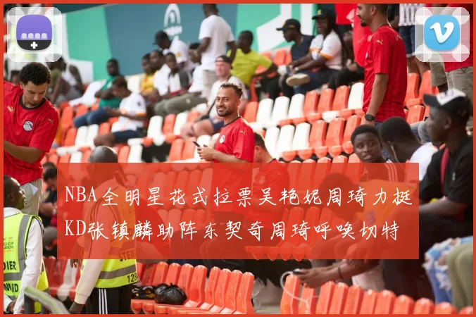 NBA全明星花式拉票吴艳妮周琦力挺KD张镇麟助阵东契奇周琦呼唤切特共襄盛举
