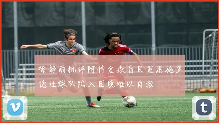 徐静雨批评阿特金森盲目重用施罗德让球队陷入困境难以自救