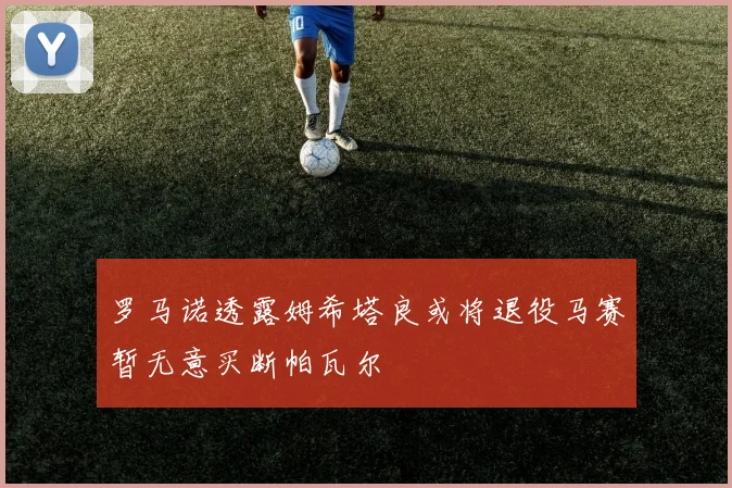 罗马诺透露姆希塔良或将退役马赛暂无意买断帕瓦尔