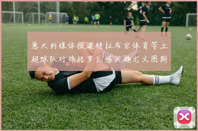 意大利媒体报道特拉布宗体育等土超球队对热格罗瓦感兴趣尤文图斯准备出售该球员