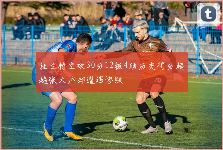 杜兰特空砍30分12板4助历史得分超越张大帅却遭遇惨败