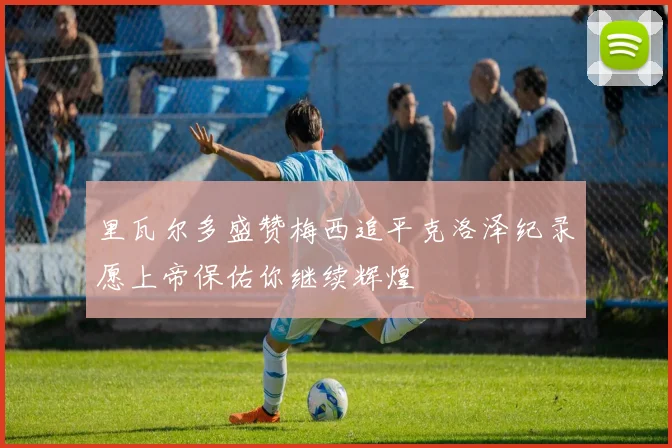 里瓦尔多盛赞梅西追平克洛泽纪录愿上帝保佑你继续辉煌