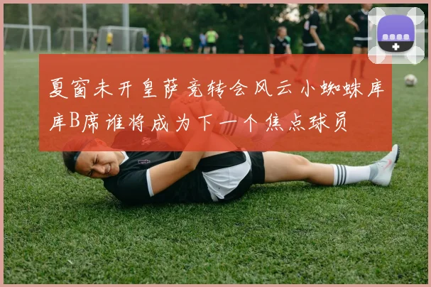 夏窗未开皇萨竞转会风云小蜘蛛库库B席谁将成为下一个焦点球员