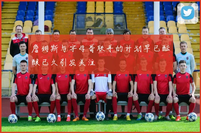 詹姆斯与字母哥联手的计划早已酝酿已久引发关注