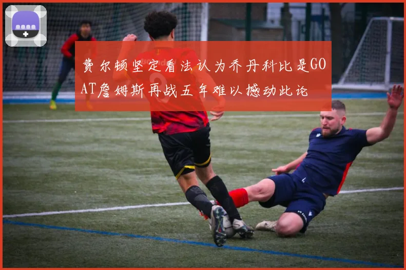 费尔顿坚定看法认为乔丹科比是GOAT詹姆斯再战五年难以撼动此论