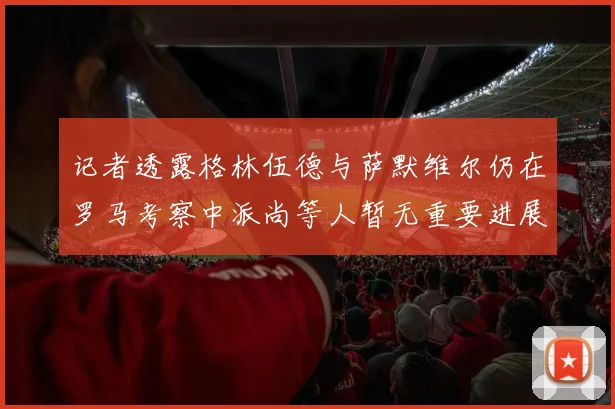 记者透露格林伍德与萨默维尔仍在罗马考察中派尚等人暂无重要进展消息