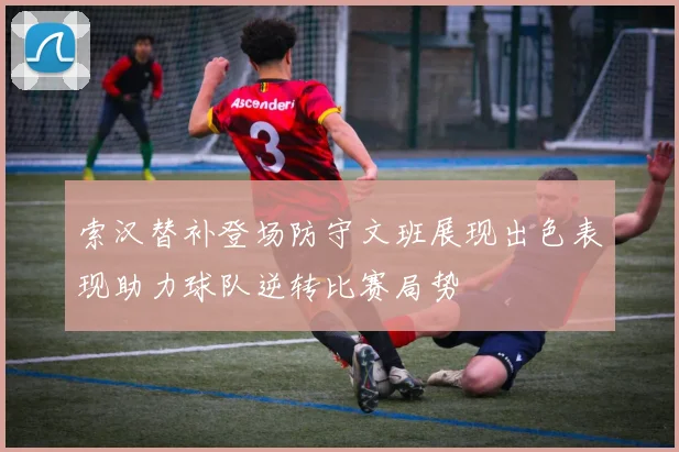 索汉替补登场防守文班展现出色表现助力球队逆转比赛局势