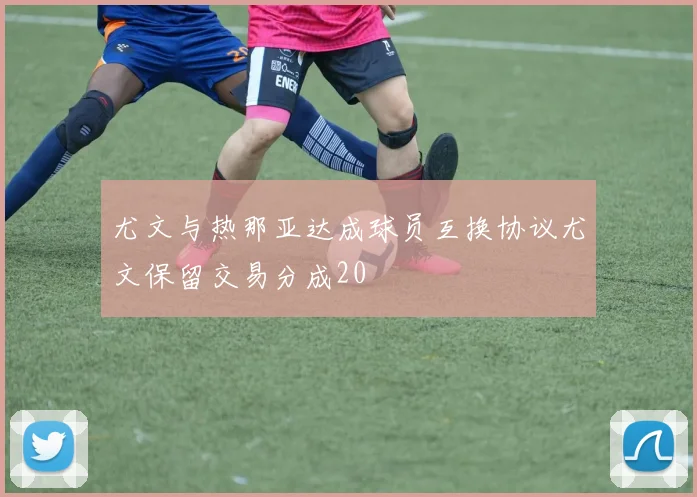 尤文与热那亚达成球员互换协议尤文保留交易分成20
