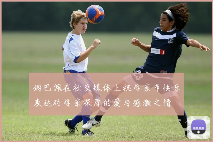 姆巴佩在社交媒体上祝母亲节快乐表达对母亲深厚的爱与感激之情