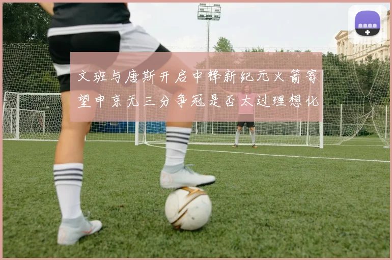 文班与唐斯开启中锋新纪元火箭寄望申京无三分争冠是否太过理想化