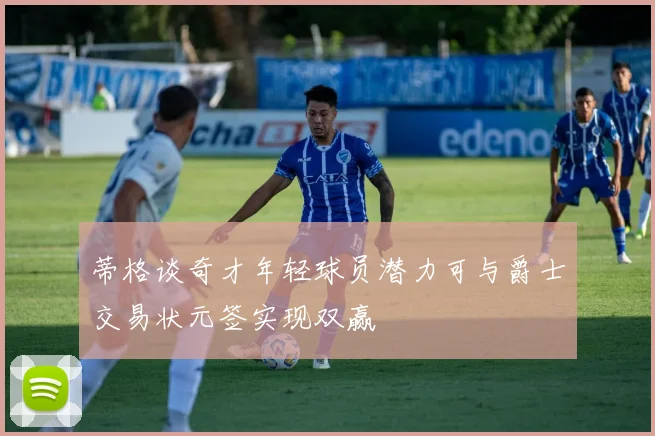 蒂格谈奇才年轻球员潜力可与爵士交易状元签实现双赢