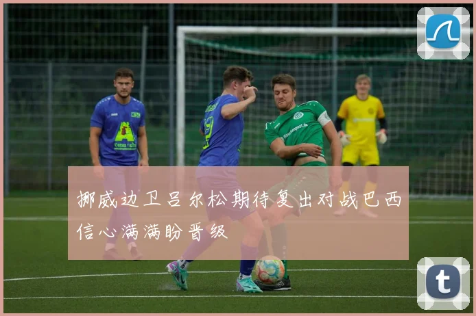 挪威边卫吕尔松期待复出对战巴西信心满满盼晋级