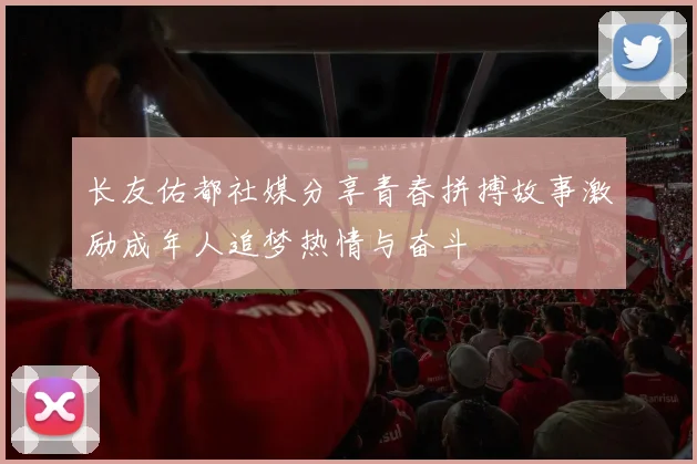 长友佑都社媒分享青春拼搏故事激励成年人追梦热情与奋斗