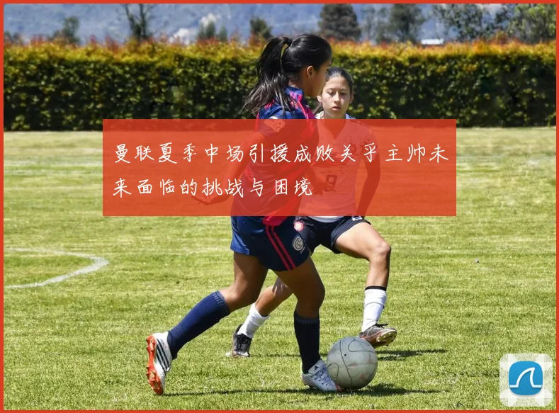 曼联夏季中场引援成败关乎主帅未来面临的挑战与困境