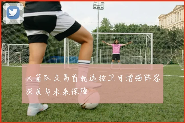 火箭队交易首轮选控卫可增强阵容深度与未来保障
