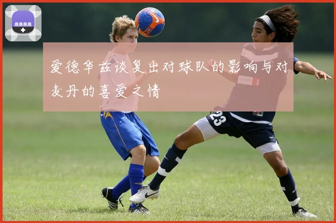 爱德华兹谈复出对球队的影响与对麦丹的喜爱之情