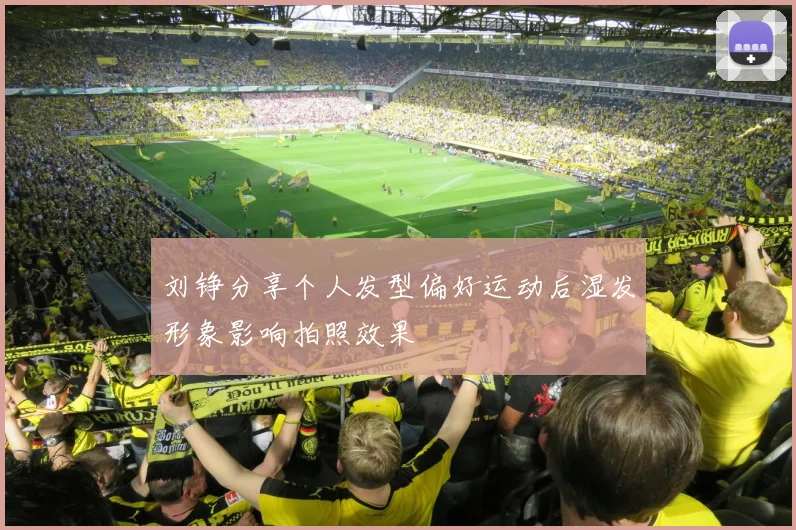 刘铮分享个人发型偏好运动后湿发形象影响拍照效果