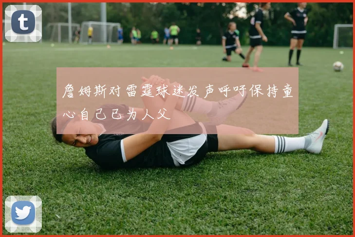 詹姆斯对雷霆球迷发声呼吁保持童心自己已为人父